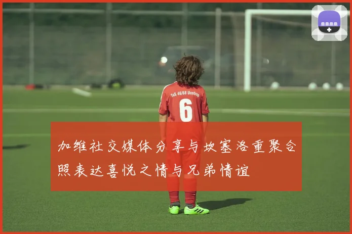 加维社交媒体分享与坎塞洛重聚合照表达喜悦之情与兄弟情谊