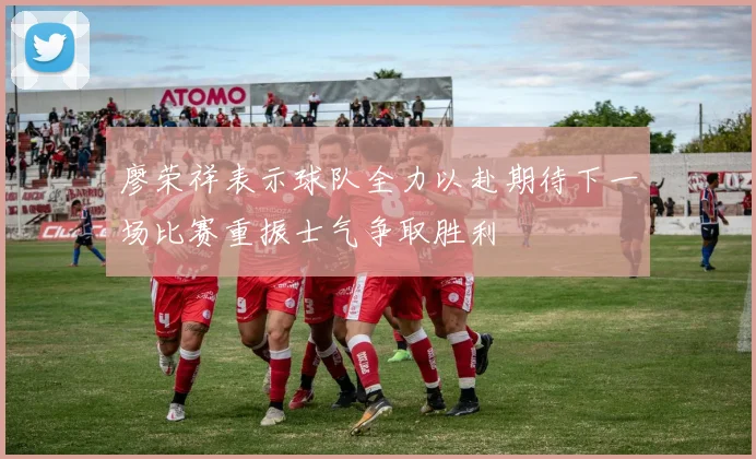 廖荣祥表示球队全力以赴期待下一场比赛重振士气争取胜利