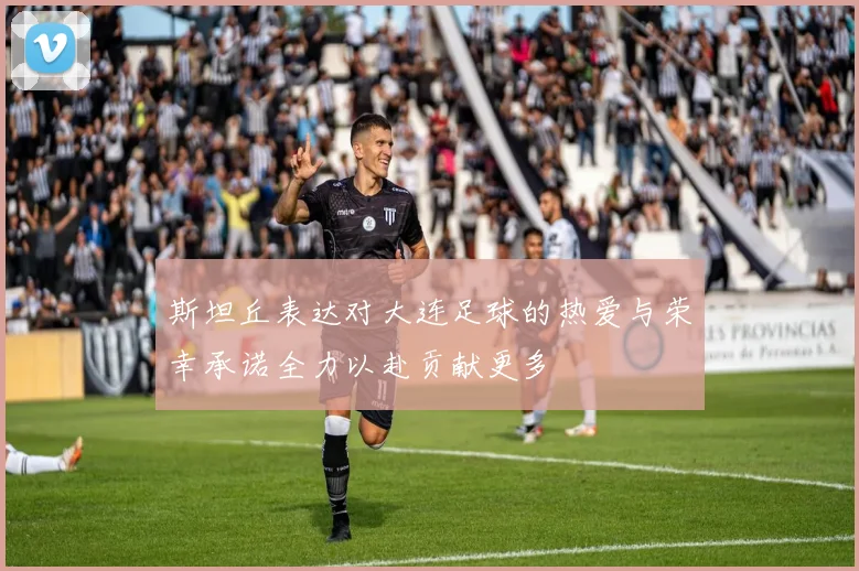 斯坦丘表达对大连足球的热爱与荣幸承诺全力以赴贡献更多