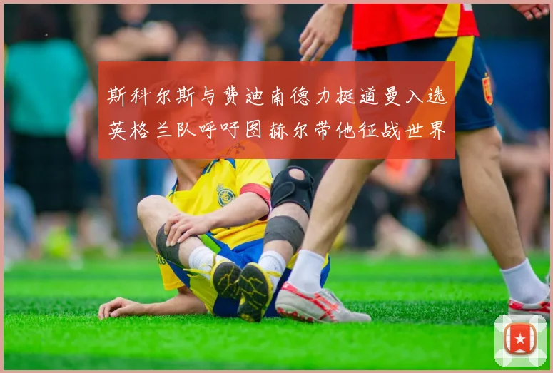 斯科尔斯与费迪南德力挺道曼入选英格兰队呼吁图赫尔带他征战世界杯