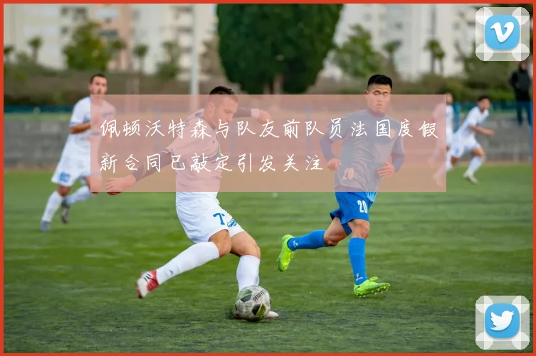 佩顿沃特森与队友前队员法国度假新合同已敲定引发关注