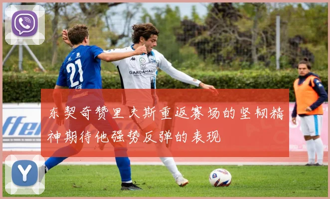 东契奇赞里夫斯重返赛场的坚韧精神期待他强势反弹的表现