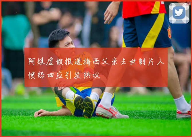 阿媒虚假报道梅西父亲去世制片人愤怒回应引发热议