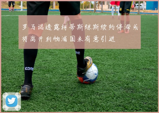 罗马诺透露柯蒂斯琼斯续约停滞或将离开利物浦国米有意引进