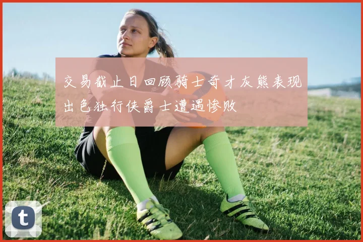 交易截止日回顾骑士奇才灰熊表现出色独行侠爵士遭遇惨败