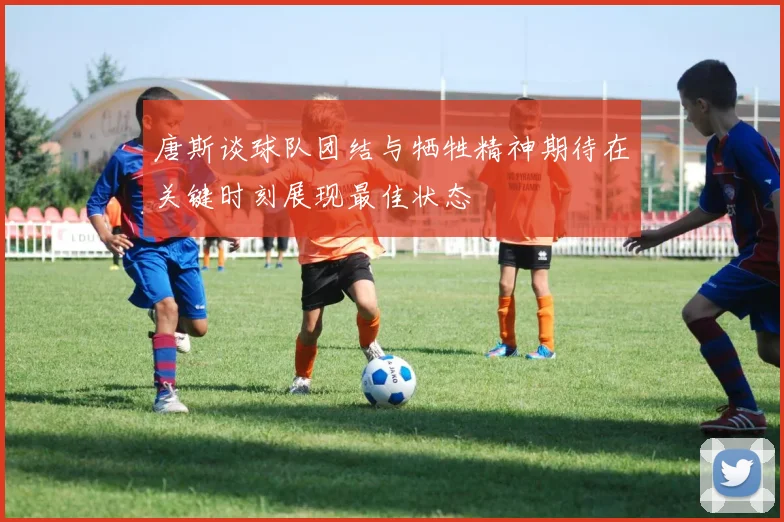 唐斯谈球队团结与牺牲精神期待在关键时刻展现最佳状态