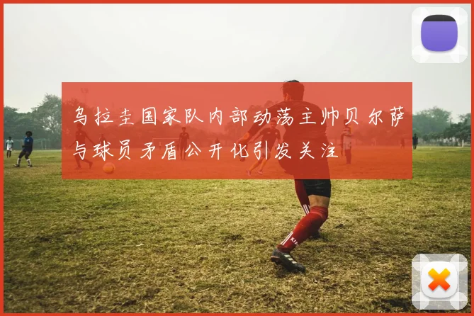 乌拉圭国家队内部动荡主帅贝尔萨与球员矛盾公开化引发关注