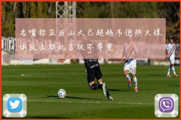 名嘴称亚历山大已超越韦德热火媒体反击称此言极不尊重