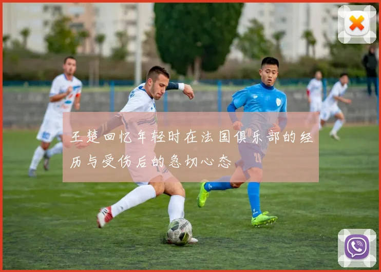 王楚回忆年轻时在法国俱乐部的经历与受伤后的急切心态