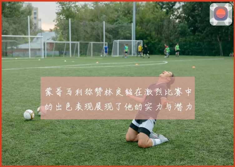 蒙哥马利称赞林良铭在激烈比赛中的出色表现展现了他的实力与潜力