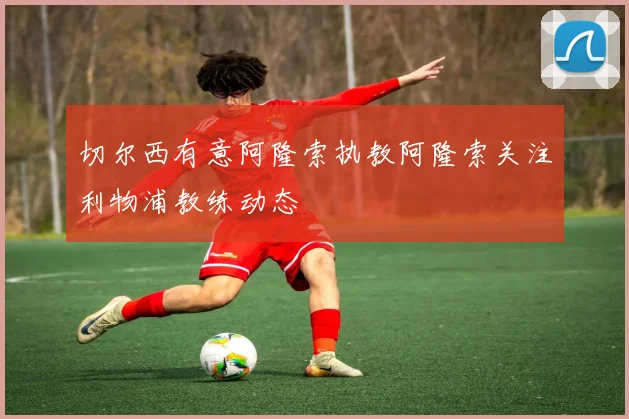 切尔西有意阿隆索执教阿隆索关注利物浦教练动态