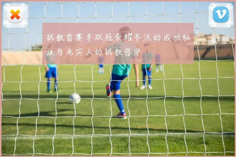 执教首赛季双冠荣耀齐沃的成功秘诀与老实人的执教哲学