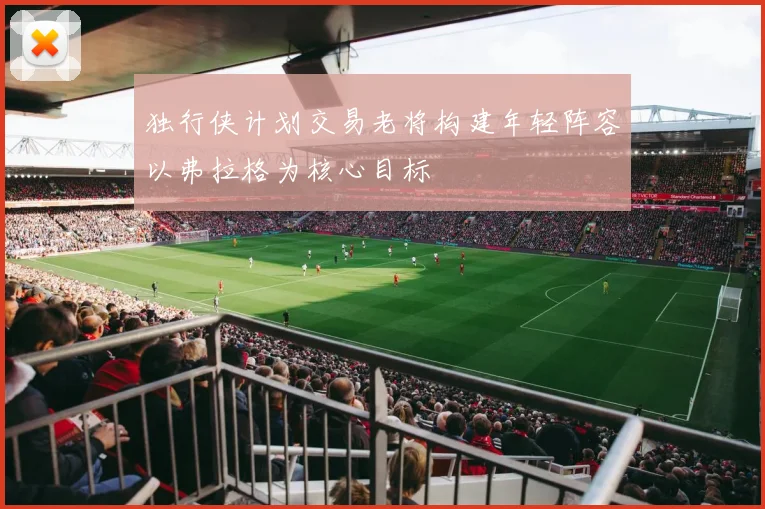 独行侠计划交易老将构建年轻阵容以弗拉格为核心目标