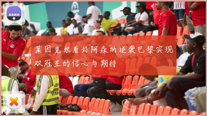 莱因克尔看好阿森纳逆袭巴黎实现双冠王的信心与期待