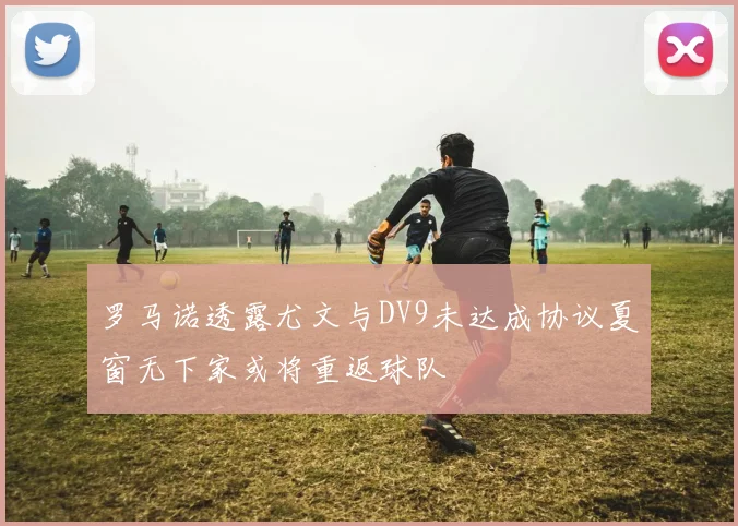 罗马诺透露尤文与DV9未达成协议夏窗无下家或将重返球队