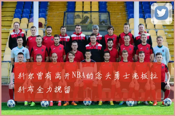 科尔曾有离开NBA的念头勇士老板拉科布全力挽留