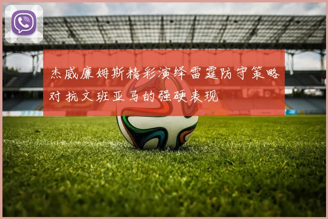 杰威廉姆斯精彩演绎雷霆防守策略对抗文班亚马的强硬表现
