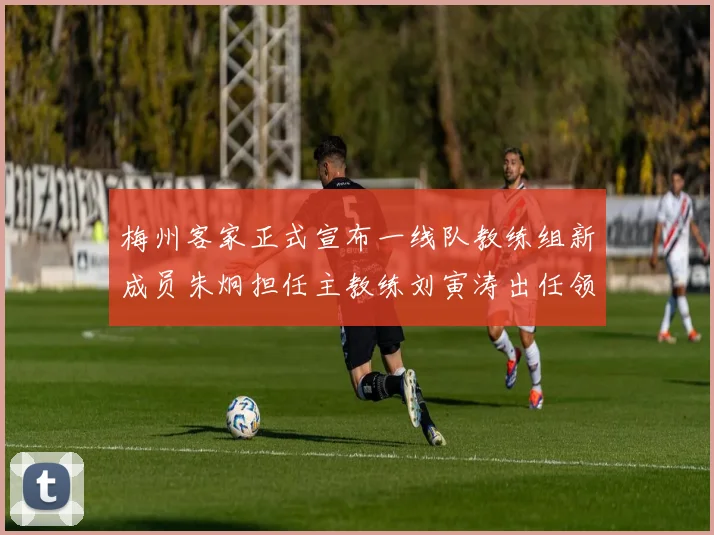 梅州客家正式宣布一线队教练组新成员朱炯担任主教练刘寅涛出任领队