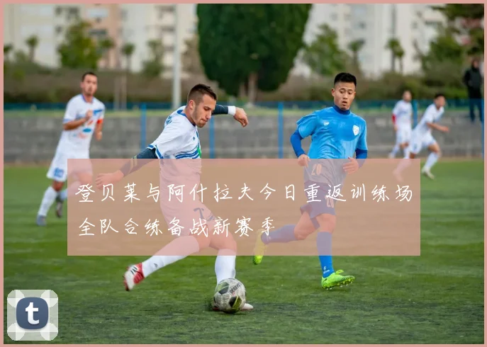 登贝莱与阿什拉夫今日重返训练场全队合练备战新赛季