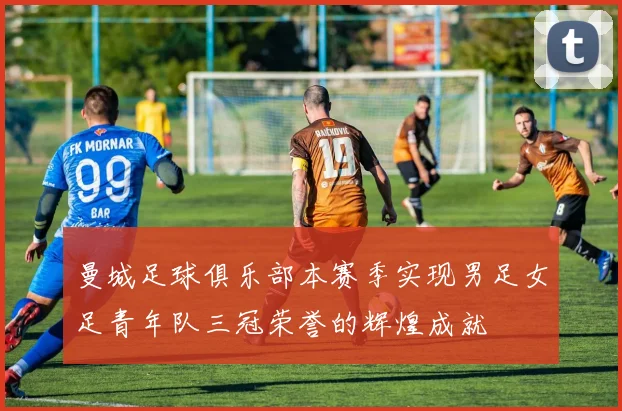 曼城足球俱乐部本赛季实现男足女足青年队三冠荣誉的辉煌成就