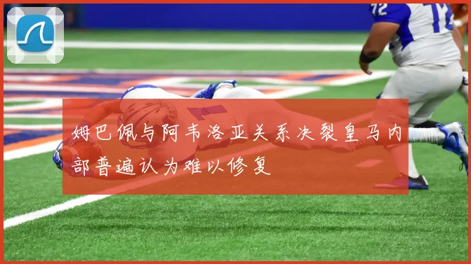 姆巴佩与阿韦洛亚关系决裂皇马内部普遍认为难以修复