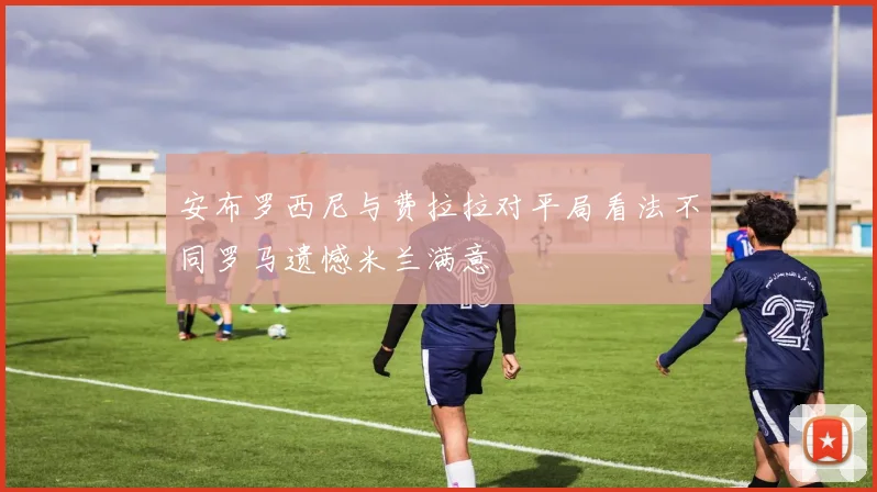 安布罗西尼与费拉拉对平局看法不同罗马遗憾米兰满意