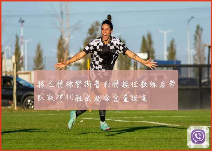格兰特称赞斯普利特接任教练后带队取得40胜成就含金量极高